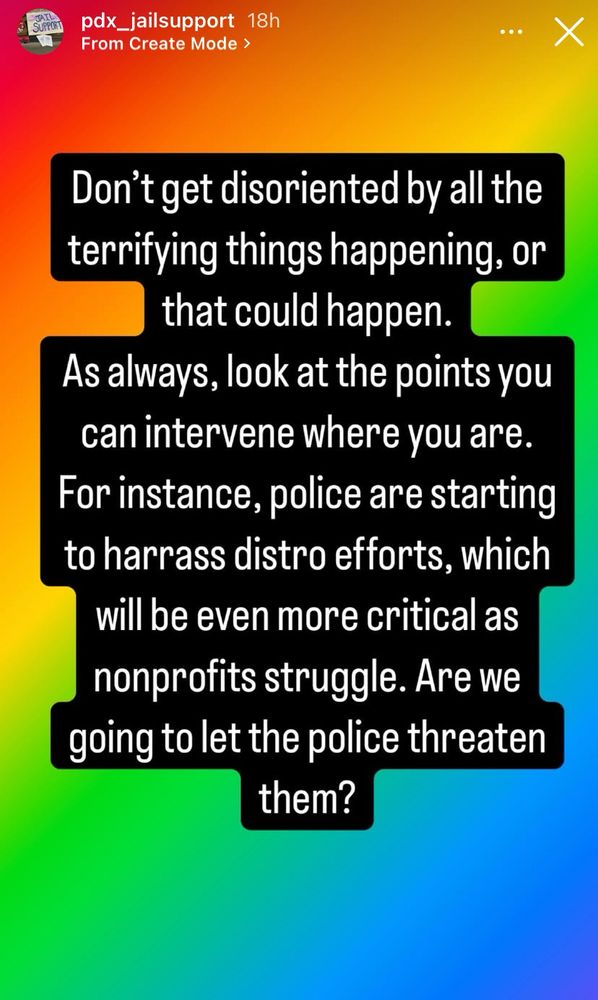 Screenshot of instagram story posted by pdx_jailsupport. text on colorful background reading “don’t get disoriented by all the terrifying things happening, or that could happen. as always, look at the points you can intervene where you are. for instance, police are starting to harass distro efforts, which will be even more critical as nonprofits struggle. are we going to let the police threaten them?”
