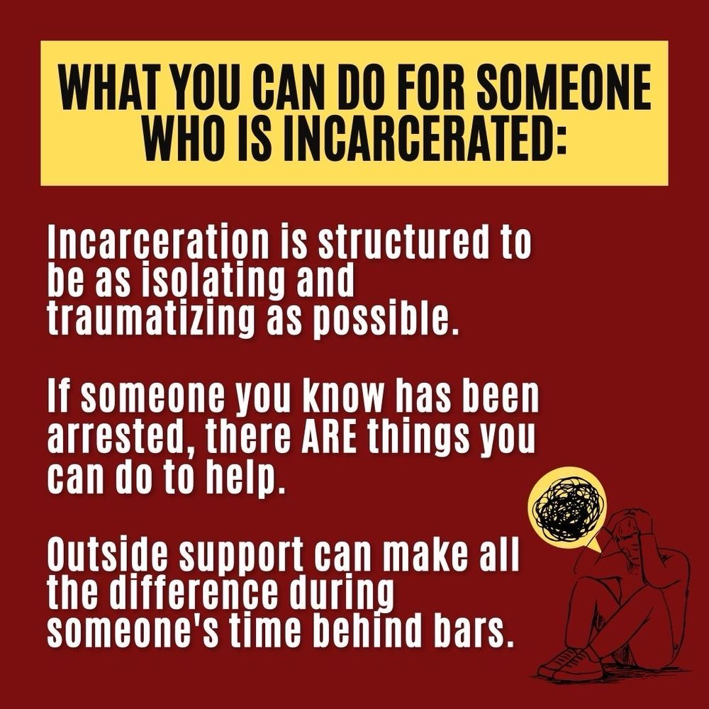 What you can do for someone who is incarcerated: Incarceration is structured to be as isolating and traumatizing as possible. If someone you know has been arrested, there ARE things you can do to help. Outside support can make all the difference during someone’s time behind bars.