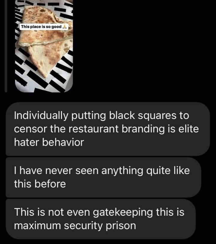 Screenshot of Instagram DMs. The person is replying to a story someone posted of a wrap or quesadilla from a restaurant, with the caption: 

This place is so good 🙏🏾

The replies to the story read:

Individually putting black squares to censor the restaurant branding is elite hater behavior

I have never seen anything quite like this before

This not even gatekeeping this is maximum security prison 
