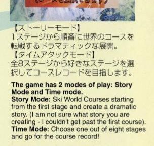 (japanese text from a flyer for new video games, detailing two modes of play for a skiing game. 
an english translation was originally included in the flyer, with a peculiar comment:
"This game has 2 modes of play: Story Mode and Time Mode."
"Story Mode: Ski world courses starting from the first stage and create a dramatic story. (I am not sure what story you are creating - I couldn't get past the first course)."
"Time Mode: Choose one out of eight stages and go for the course record!" 