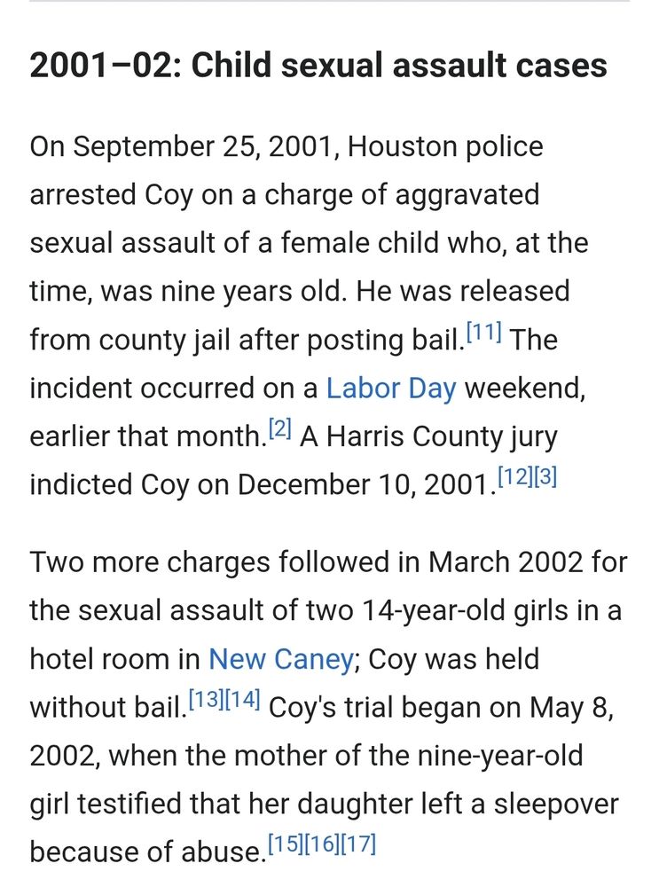 2001–02: Child sexual assault cases
On September 25, 2001, Houston police arrested Coy on a charge of aggravated sexual assault of a female child who, at the time, was nine years old. He was released from county jail after posting bail.[11] The incident occurred on a Labor Day weekend, earlier that month.[2] A Harris County jury indicted Coy on December 10, 2001.[12][3]

Two more charges followed in March 2002 for the sexual assault of two 14-year-old girls in a hotel room in New Caney; Coy was held without bail.[13][14] Coy's trial began on May 8, 2002, when the mother of the nine-year-old girl testified that her daughter left a sleepover because of abuse.[15][16][17]