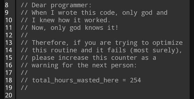Dear Programmer:
When I wrote this code, only god and I knew how it worked.
Now only god knows it!

Therefore, if you are trying to optimize this routine and it fails (most surely), please increase this counter as a warning for the next person:

total_hours_wasted_here = 254