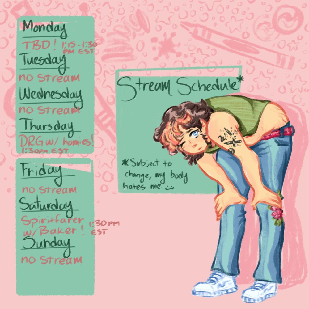 on the right side of the image is a hand drawn illustration of a white person with short, brown and pinkish blonde hair leaning over with their hands on their knees. they're wearing blue low rise bellbottom jeans with visible mending near the bend of their knee + a pink belt, white and blue running shoes, and a green striped crop top with their tummy out. they have blue eyes, and on their left arm they have a tattoo of crayons breaking and a marble. Behind them is a pink background with nostalgic doodles like marbles, crayons and other toys, and there are three teal boxes. two boxes have the days of the week from top to bottom (on the left) and behind the illustration on the right it reads "Stream Schedule*" and "*subject to change, my body hates me :]". this week, there are no streams on tuesday, wednesday, friday, and sunday. on monday, thursday, and saturday, there are streams starting at 1:30pm EST!