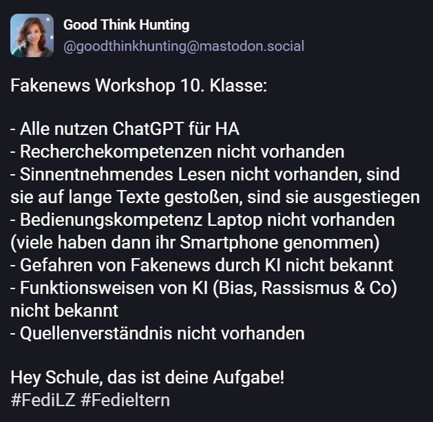 Fakenews Workshop 10. Klasse:

- Alle nutzen ChatGPT für HA
- Recherchekompetenzen nicht vorhanden
- Sinnentnehmendes Lesen nicht vorhanden, sind sie auf lange Texte gestoßen, sind sie ausgestiegen 
- Bedienungskompetenz Laptop nicht vorhanden (viele haben dann ihr Smartphone genommen)
- Gefahren von Fakenews durch KI nicht bekannt 
- Funktionsweisen von KI (Bias, Rassismus & Co) nicht bekannt
- Quellenverständnis nicht vorhanden 

Hey Schule, das ist deine Aufgabe!
#FediLZ #Fedieltern