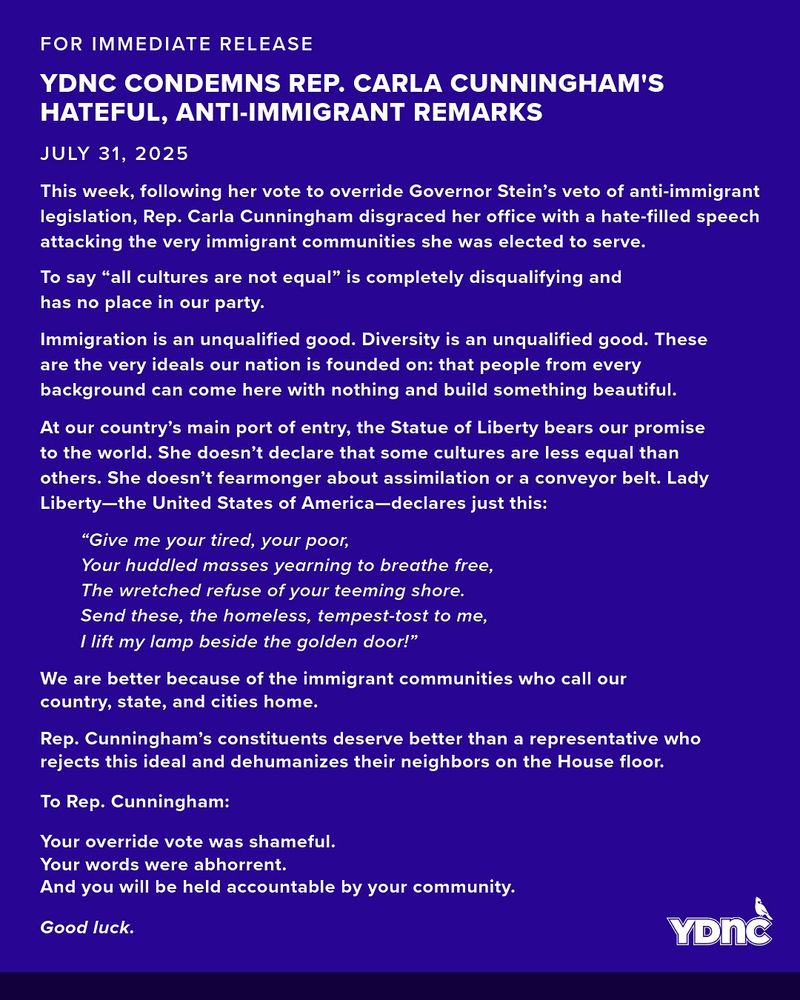 This week, following her vote to override Governor Stein’s veto of anti-immigrant legislation, Rep. Carla Cunningham disgraced her office with a hate-filled speech attacking the very immigrant communities she was elected to serve.
To say “all cultures are not equal” is completely disqualifying and has no place in our party. 
Immigration is an unqualified good. Diversity is an unqualified good. These are the very ideals our nation is founded on: that people from every background can come here with nothing and build something beautiful.
At our country’s main port of entry, the Statue of Liberty bears our promise to the world. She doesn’t declare that some cultures are less equal than others. She doesn’t fearmonger about assimilation or a conveyor belt.
Lady Liberty—the United States of America—declares just this:

“Give me your tired, your poor,
Your huddled masses yearning to breathe free,
The wretched refuse of your teeming shore.
Send these, the homeless, tempest-tost to me,
I lift my lamp beside the golden door!”

We are better because of the immigrant communities who call our country, state, and cities home.
Rep. Cunningham’s constituents deserve better than a representative who rejects this ideal and dehumanizes their neighbors on the House floor.
To Rep. Cunningham:
Your override vote was shameful.
Your words were abhorrent.
And you will be held accountable by your community.

Good luck.

