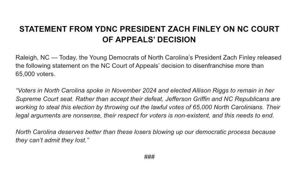 STATEMENT FROM YDNC PRESIDENT ZACH FINLEY ON NC COURT OF APPEALS’ DECISION

Raleigh, NC — Today, the Young Democrats of North Carolina’s President Zach Finley released the following statement on the NC Court of Appeals’ decision to disenfranchise more than 65,000 voters.

“Voters in North Carolina spoke in November 2024 and elected Allison Riggs to remain in her Supreme Court seat. Rather than accept their defeat, Jefferson Griffin and NC Republicans are working to steal this election by throwing out the lawful votes of 65,000 North Carolinians. Their legal arguments are nonsense, their respect for voters is non-existent, and this needs to end.

North Carolina deserves better than these losers blowing up our democratic process because they can’t admit they lost.”