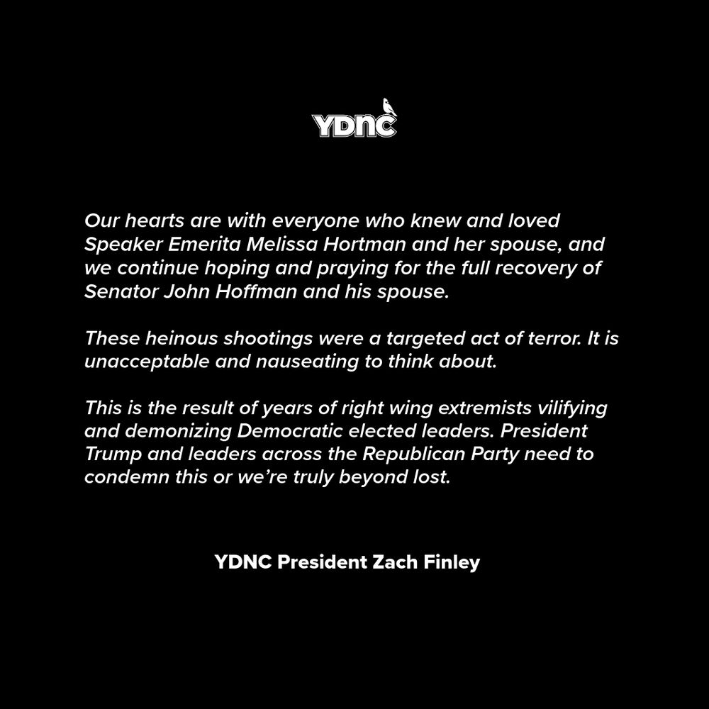 Our hearts are with everyone who knew and loved Speaker Emerita Melissa Hortman and her spouse, and we continue hoping and praying for the full recovery of Senator John Hoffman and his spouse.

These heinous shootings were a targeted act of terror. It is unacceptable and nauseating to think about.

This is the result of years of right wing extremists vilifying and demonizing Democratic elected leaders. President Trump and leaders across the Republican Party need to condemn this or we’re truly beyond lost.