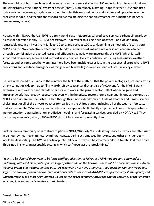 Statement begins:
The mass firing of both new hires and recently promoted senior staff within NOAA, including mission-critical and life-saving roles at the National Weather Service (NWS), is profoundly alarming. It appears that NOAA staff fired today include meteorologists, data and computer scientists responsible for maintaining and upgrading weather predictive models, and technicians responsible for maintaining the nation’s weather instrumentation network (among many others).

Housed within NOAA, the U.S. NWS is a truly world-class meteorological predictive service, perhaps singularly so. Its cost of operation is only ~$3-4/yr per taxpayer—equivalent to a single cup of coffee—and yields a truly remarkable return on investment (at least 10 to 1, and perhaps 100 to 1, depending on methods of estimation). NOAA and the NWS collectively offer tens to hundreds of billions of dollars each year in net economic benefit through a combination of averted losses and efficiencies gained....