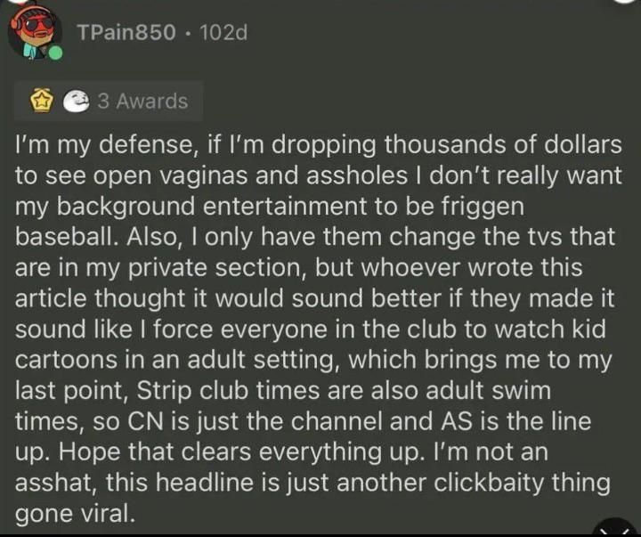 T-Pain response: in my defense, if l'm dropping thousands of dollars to see open vaginas and assholes don't really want my background entertainment to be friggen baseball. Also, I only have them change the tvs that are in my private section, but whoever wrote this article thought it would sound better if they made it sound like force everyone in the club to watch kid cartoons in an adult setting, which brings me to my last point, Strip club times are also adult swim times, so CN is just the channel and AS is the line up. Hope that clears everything up. I'm not an asshat, this headline is just another clickbaity thing gone viral.