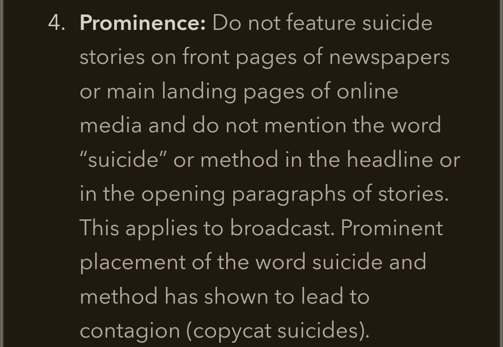  Prominence: Do not feature suicide stories on front pages of newspapers or main landing pages of online media and do not mention the word "suicide" or method in the headline or in the opening paragraphs of stories. This applies to broadcast. Prominent placement of the word suicide and method has shown to lead to contagion (copycat suicides).