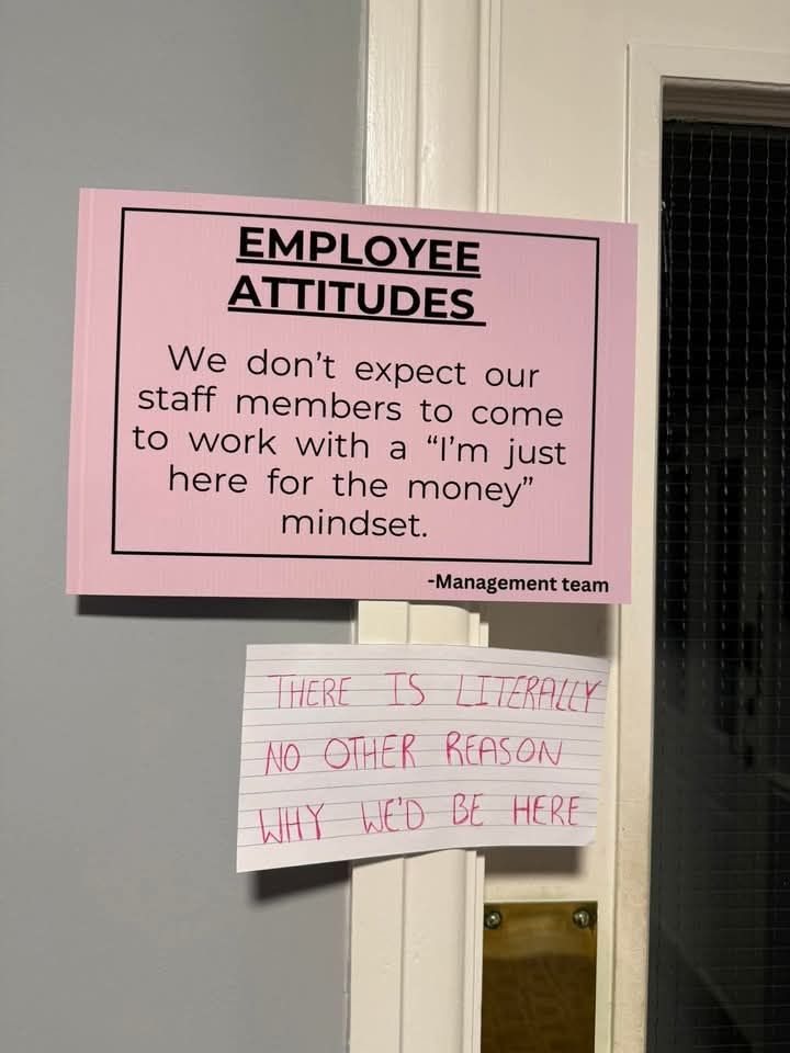 Sign:

Employee attitude: we don't expect our staff members to come to work with an "I'm just here for the money" mindset" signed by management team

Piece of paper reading there is literally no other reason why we'd be here is taped below it