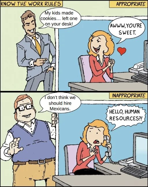 Know the work rules: my kids made cookies..  left one on your desk (appropriate)

Aww you're sweet 

Inappropriate: "I don't think we should hire Mexicans" 

Hello human resources 

Subversion on meme format where an attractive and unattractive man say the same exact thing to different reactions 