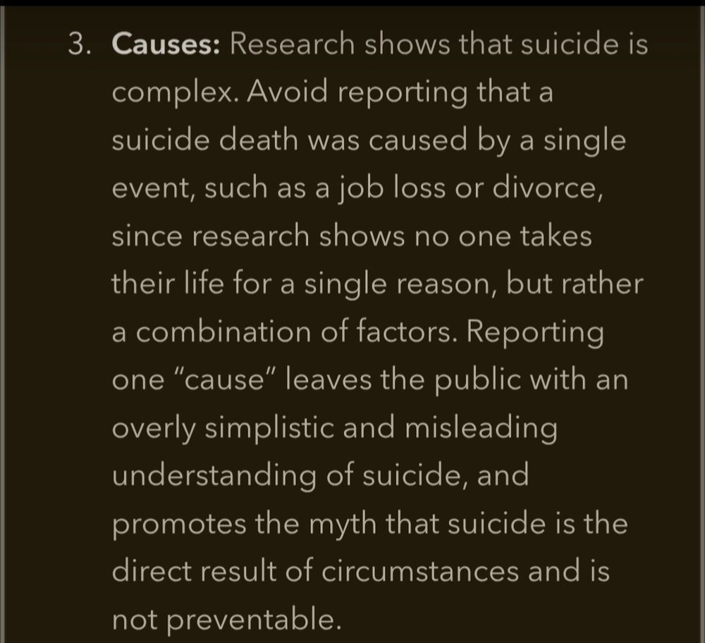  Causes: Research shows that suicide is complex. Avoid reporting that a suicide death was caused by a single event, such as a job loss or divorce, since research shows no one takes their life for a single reason, but rather a combination of factors. Reporting one "cause" leaves the public with an overly simplistic and misleading understanding of suicide, and
promotes the myth that suicide is the direct result of circumstances and is not preventable.