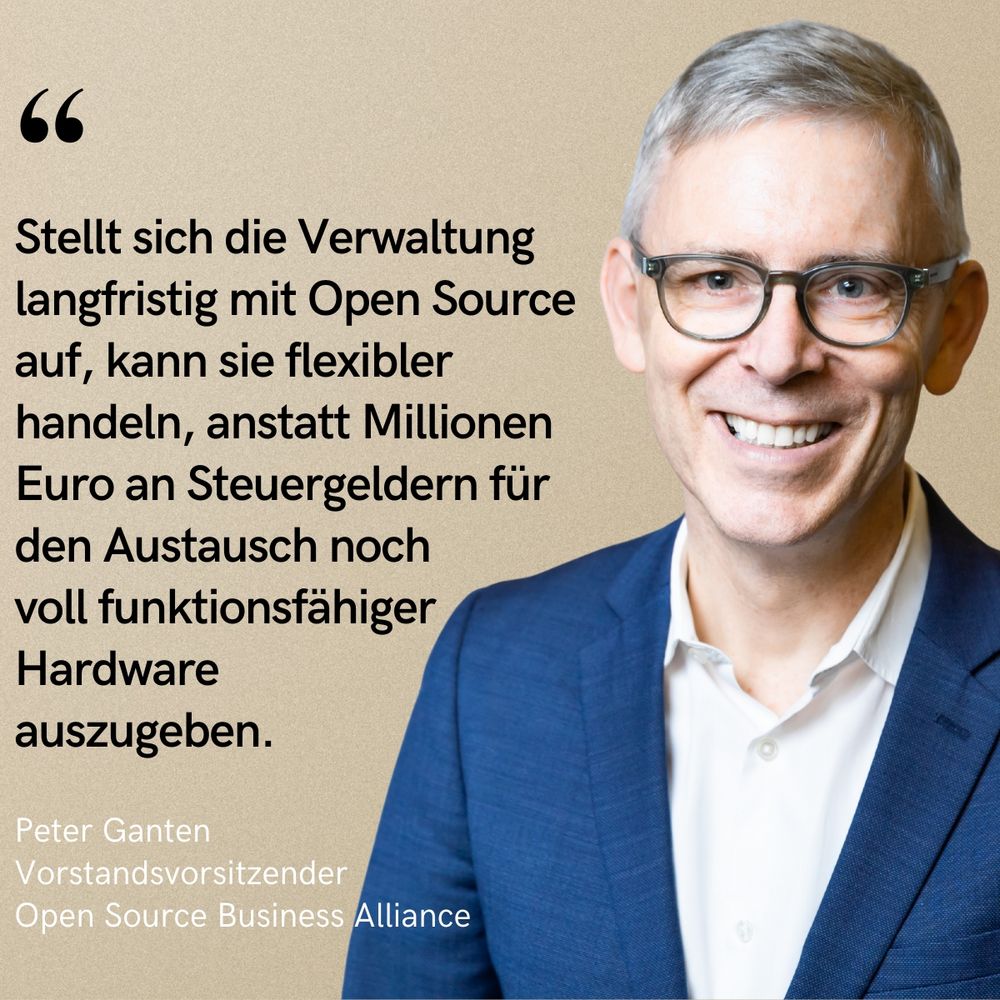 Porträtfoto von Peter Ganten, Vorstandsvorsitzender der Open Source Business Alliance, lächelnd in Anzug und Brille vor beigem Hintergrund. Links daneben steht ein Zitat in schwarzer Schrift:
„Stellt sich die Verwaltung langfristig mit Open Source auf, kann sie flexibler handeln, anstatt Millionen Euro an Steuergeldern für den Austausch noch voll funktionsfähiger Hardware auszugeben.“
Darunter in kleinerer Schrift: „Peter Ganten, Vorstandsvorsitzender, Open Source Business Alliance“.