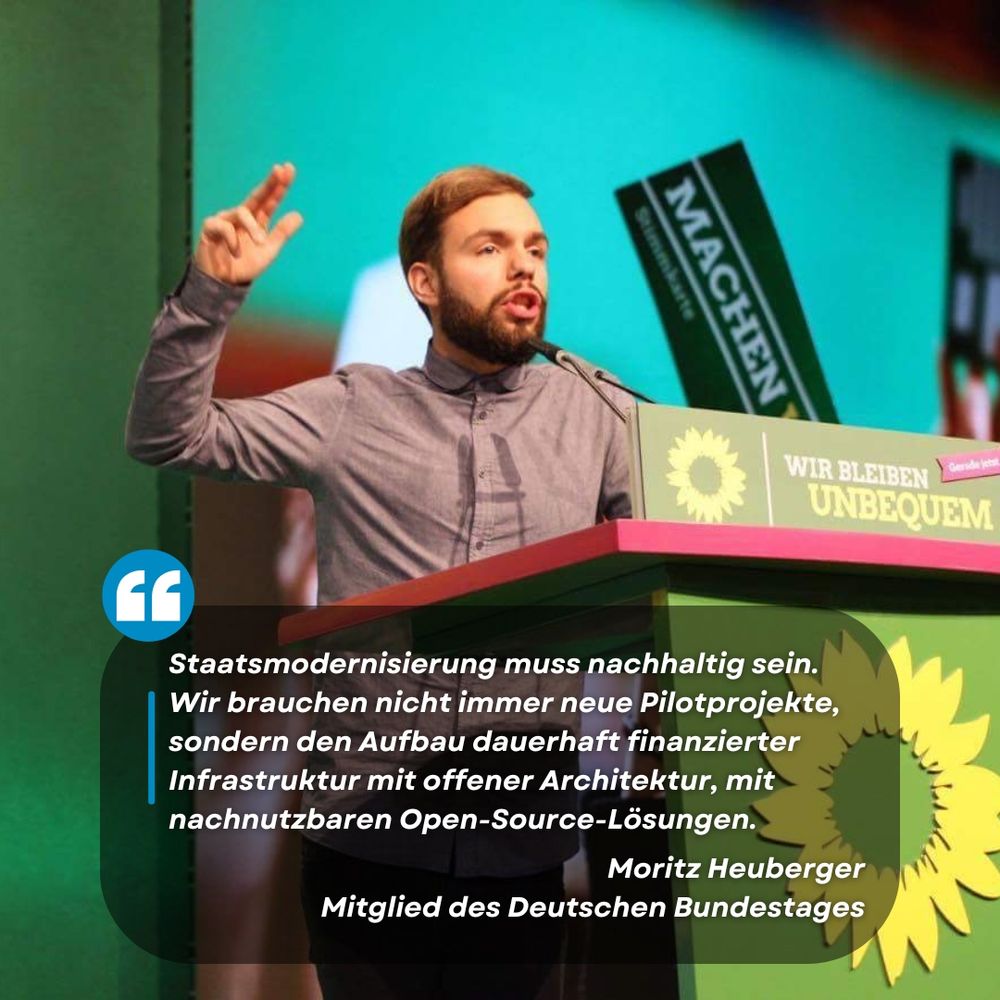 Sharepic: Moritz Heuberger steht an einem Redepult, einen Arm hält er gestikulierend in der Luft. An dem Redepult sowie im Hintergrund sind Logos und Mottos der Partei Bündnis 90/Die Grünen zu sehen.
Auf dem Bild steht das Zitat "Staatsmodernisierung muss nachhaltig sein. [...] Wir brauchen nicht immer neue Pilotprojekte, sondern den Aufbau dauerhaft finanzierter Infrastruktur mit offener Architektur, mit nachnutzbaren Open-Source-Lösungen." Moritz Heuberger. Mitglied des Deutschen Bundestages