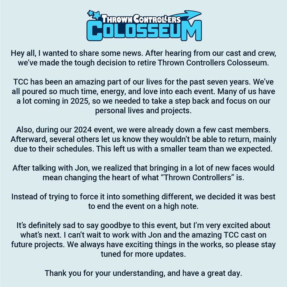 Hey all, I wanted to share some news. After hearing from our cast and crew, we’ve made the tough decision to retire Thrown Controllers Colosseum.

TCC has been an amazing part of our lives for the past seven years. We’ve all poured so much time, energy, and love into each event. Many of us have a lot coming in 2025, so we needed to take a step back and focus on our personal lives and projects.

Also, during our 2024 event, we were already down a few cast members. Afterward, several others let us know they wouldn’t be able to return, mainly due to their schedules. This left us with a smaller team than we expected.

After talking with Jon, we realized that bringing in a lot of new faces would mean changing the heart of what “Thrown Controllers” is.

Instead of trying to force it into something different, we decided it was best to end the event on a high note.

It’s definitely sad to say goodbye to this event, but I’m very excited about what’s next. I can’t wait to work with Jon and the amazing TCC cast on future projects. We always have exciting things in the works, so please stay tuned for more updates.

Thank you for your understanding, and have a great day.