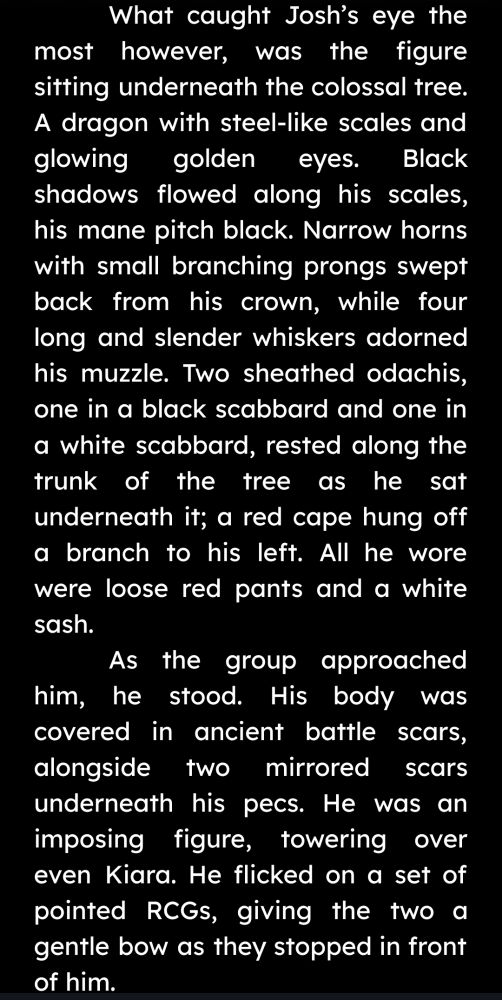 Text:
"What caught Josh’s eye the most however, was the figure sitting underneath the colossal tree. A dragon with steel-like scales and glowing golden eyes. Black shadows flowed along his scales, his mane pitch black. Narrow horns with small branching prongs swept back from his crown, while four long and slender whiskers adorned his muzzle. Two sheathed odachis, one in a black scabbard and one in a white scabbard, rested along the trunk of the tree as he sat underneath it; a red cape hung off a branch to his left. All he wore were loose red pants and a white sash.
As the group approached him, he stood. His body was covered in ancient battle scars, alongside two mirrored scars underneath his pecs. He was an imposing figure, towering over even Kiara. He flicked on a set of pointed RCGs, giving the two a gentle bow as they stopped in front of him."