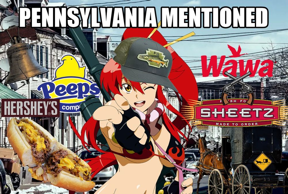 An image of Yoko from Gurren Lagann over a slightly snowy street. In white impact font at the top reads "PENNSYLVANIA MENTIONED". Yoko has a cap with a fish over a keystone on it edited onto her head. Around her are transparent images of the liberty bell, a cheesesteak, a horse-drawn buggy, and the logos for Peeps, Hershey, Wawa and Sheetz. Clipart of two crossed handguns separate the Wawa and Sheetz logos.