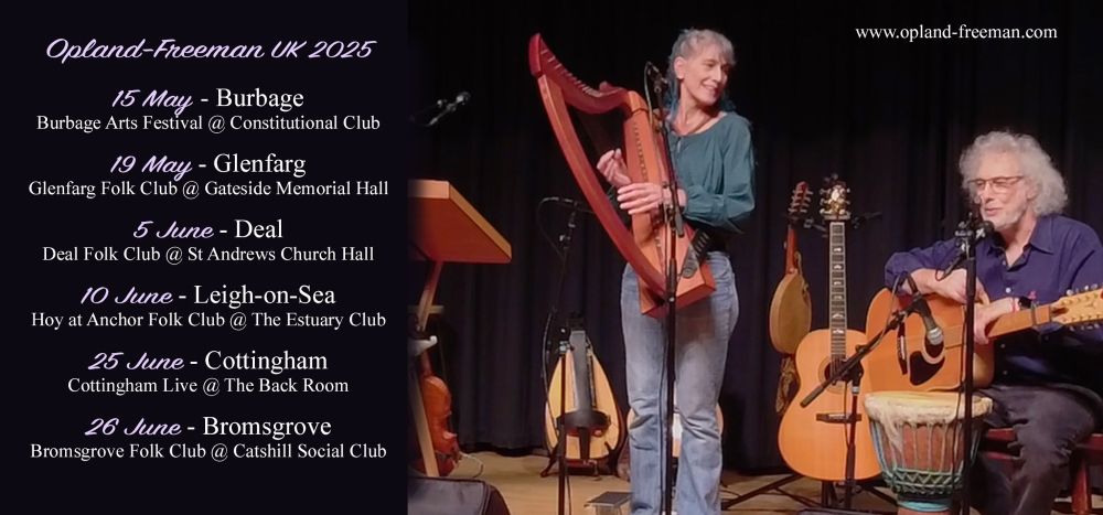 Opland-Freeman 2025 UK tour

15 May - Burbage
Burbage Arts Festival @ Constitutional Club

19 May - Glenfarg
Glenfarg Folk Club @ Gateside Memorial Hall

5 June - Deal
Deal Folk Club @ St. Andrews Church Hall

10 June - Leigh-on-Sea
Hoy at Anchor Folk Club @ The Estuary Club

25 June - Cottingham
Cottingham Live @ The Back Room

26 June - Bromsgrove
Bromsgrove Folk Club @ Catshill Social Club

www.opland-freeman.com