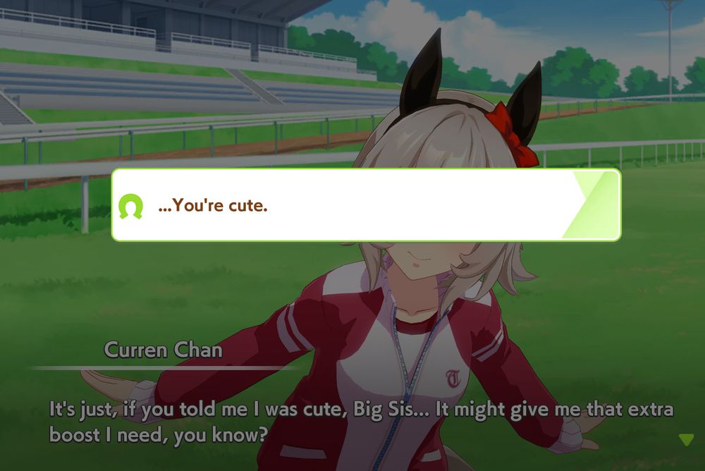 A screenshot of Umamusume Pretty Derby. Curren Chan is looking expectantly at the trainer but a dialogue option bar partially blocks her face. 
Text reads:
Curren Chan: It’s just, if you told me I was cute, Big Sis… It might give me that extra boost I need, you know?

The reply in the center of the screen reads:
…You’re cute.