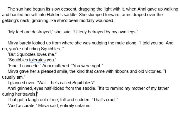 The sun had begun its slow descent, dragging the light with it, when Anni gave up walking and hauled herself into Halder’s saddle. She slumped forward, arms draped over the gelding’s neck, groaning like she’d been mortally wounded.
“My feet are destroyed,” she said. “Utterly betrayed by my own legs.”
Mirva barely looked up from where she was nudging the mule along. “I told you so. And no, you’re not riding Squibbles .”
“But Squibbles loves me.”
“Squibbles tolerates you.”
“Fine, I concede,” Anni muttered. “You were right.”
Mirva gave her a pleased smile, the kind that came with ribbons and old victories. “I usually am.”
I glanced over. “Wait—he’s called Squibbles?”
Anni grinned, eyes half-lidded from the saddle. “It’s to remind my mother of my father during her travels.”
That got a laugh out of me, full and sudden. “That’s cruel.”
“And accurate,” Mirva said, entirely unfazed.
