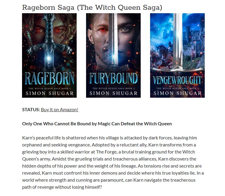 The Witch Queen Saga - Rageborn, Furybound, Vengewrought, Ashsworn, Warforged.

Only One Who Cannot Be Bound by Magic Can Defeat the Witch Queen

Karn was just a boy when dark forces tore his home apart, leaving him orphaned and burning for vengeance. Taken in by an unlikely mentor, he finds himself thrust into The Forge—a brutal training ground where the Witch Queen molds her deadliest warriors. Strength is survival, and every lesson is paid for in blood.

But Karn is different. Magic cannot touch him. And in a world where power is everything, that makes him dangerous.

As he battles through ruthless trials and shifting alliances, Karn unearths secrets buried deep in his past—truths that could shatter the Witch Queen’s reign… or doom him to her service. The path to revenge is treacherous, and every choice comes with a cost.

To break free, Karn must decide: is he a weapon forged for war, or something far more deadly?