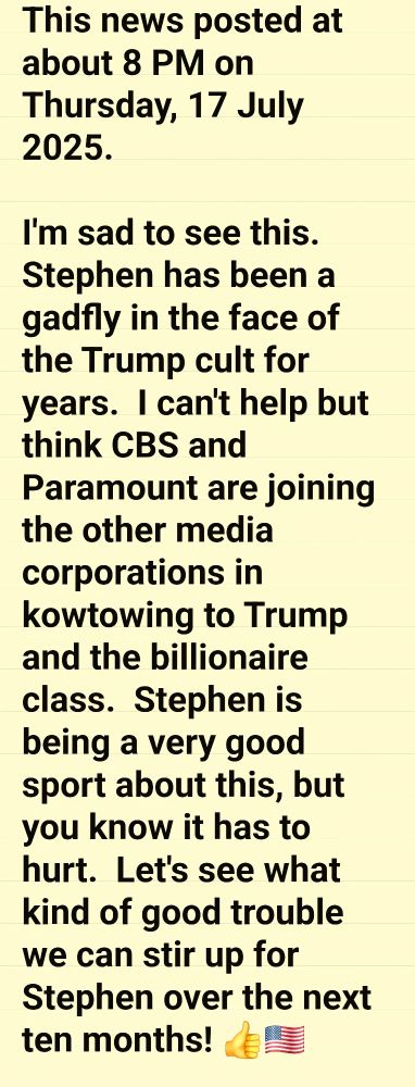 This news posted at about 8 PM on Thursday, 17 July 2025.

I'm sad to see this.  Stephen has been a gadfly in the face of the Trump cult for years.  I can't help but think CBS and Paramount are joining the other media corporations in kowtowing to Trump and the billionaire class.  Stephen is being a very good sport about this, but you know it has to hurt.  Let's see what kind of good trouble we can stir up for Stephen over the next ten months! 👍🇺🇸

https://youtu.be/AuqEZx6TmfI?si=lyHC2JIb2GlhQ2hM
