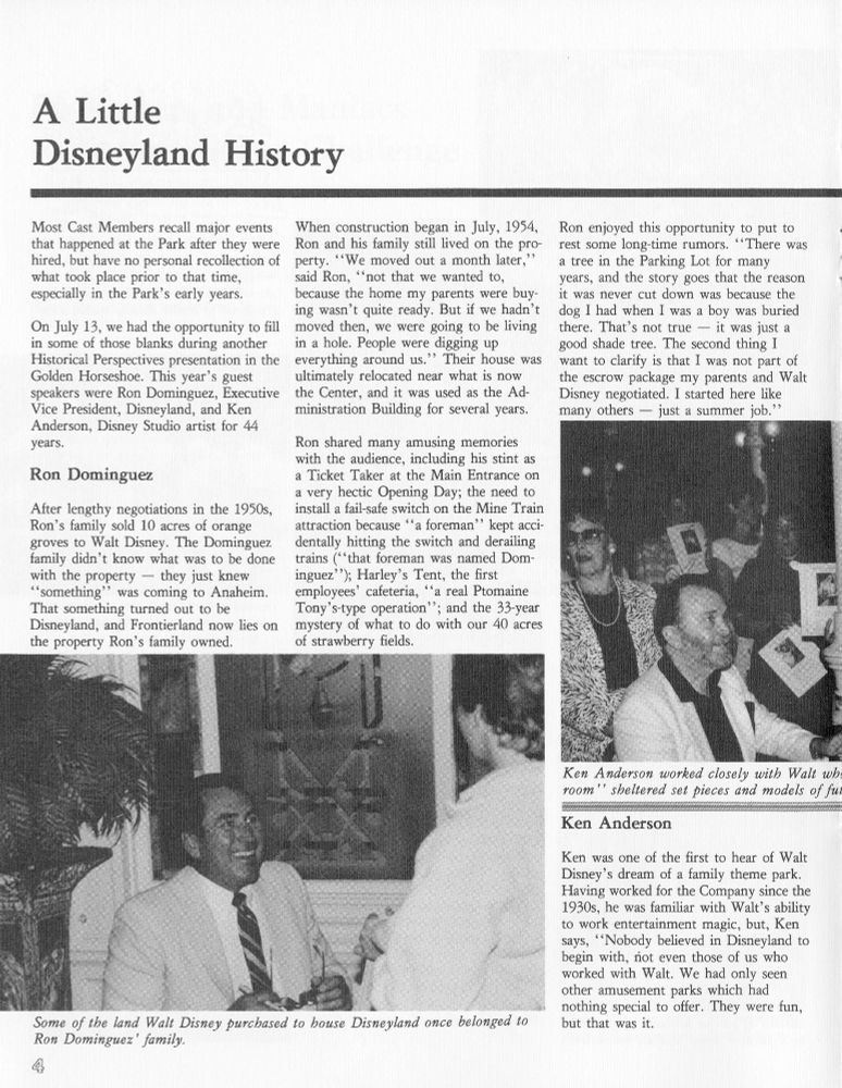 A Little Disneyland History 

Most Cast Members recall major events that happened at the Park after they were hired, but have no personal recollection of what took place prior to that time, especially in the Park's early years. 

On July 13, we had the opportunity to fill in some of those blanks during another Historical Perspectives presentation in the Golden Horseshoe. This year's guest speakers were Ron Dominguez, Executive Vice President, Disneyland, and Ken Anderson, Disney Studio artist for 44 years. 

Ron Dominguez 

After lengthy negotiations in the 1950s, Ron's family sold 10 acres of orange groves to Walt Disney. The Dominguez family didn't know what was to be done with the property — they just knew "something" was coming to Anaheim. That something turned out to be Disneyland, and Frontierland now lies on the property Ron's family owned. 

When construction began in July, 1954, Ron and his family still lived on the property. "We moved out a month later," said Ron, "not that we wanted to, because the home my parents were buying wasn't quite ready. But if we hadn't moved then, we were going to be living in a hole. People were digging up everything around us." Their house was ultimately relocated near what is now the Center, and it was used as the Administration Building for several years. 

Ron shared many amusing memories with the audience, including his stint as a Ticket Taker at the Main Entrance on a very hectic Opening Day; the need to install a fail-safe switch on the Mine Train attraction because "a foreman" kept accidentally hitting the switch and derailing trains ("that foreman was named Dominguez"); Harley's Tent, the first employees' cafeteria, "a real Ptomaine Tony's-type operation"; and the 33-year mystery of what to do with our 40 acres of strawberry fields. 

Ron enjoyed this opportunity to put to rest some long-time rumors. "There was a tree in the Parking Lot for many years, and the story goes that the reason it was never cut down was becaus…