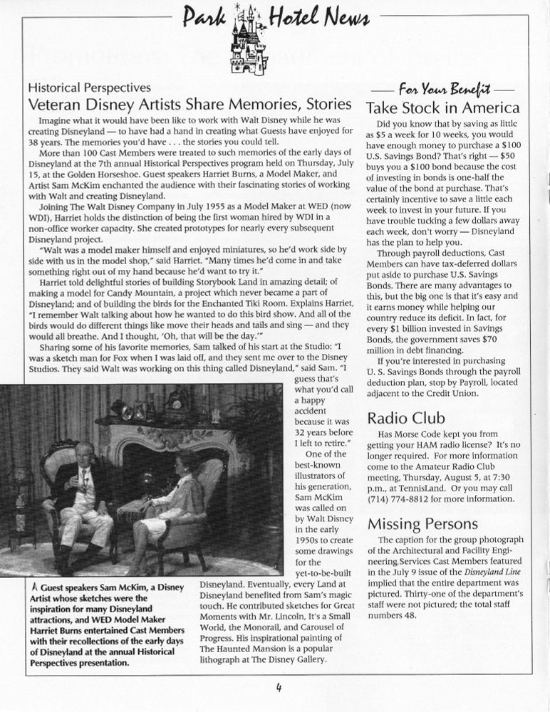 Historical Perspectives

Veteran Disney Artists Share Memories, Stories Take Stock in America

Imagine what it would have been like to work with Walt Disney while he was creating Disneyland - to have had a hand in creating what Guests have enjoyed for 38 years. The memories you'd have ... the stories you could tell.

More than 100 Cast Members were treated to such memories of the early days of Disneyland at the 7th annual Historical Perspectives program held on Thursday, July 15, at the Golden Horseshoe. Guest speakers Harriet Burns, a Model Maker, and Artist Sam McKim enchanted the audience with their fascinating stories of working with Walt and creating Disneyland.

Joining The Walt Disney Company in July 1955 as a Model Maker at WED (now WDI), Harriet holds the distinction of being the first woman hired by WDI in a non-office worker capacity. She created prototypes for nearly every subsequent Disneyland project.

"Walt was a model maker himself and enjoyed miniatures, so he'd work side by side with us in the model shop," said Harriet. "Many times he'd come in and take something right out of my hand because he'd want to try it."

Harriet told delightful stories of building Storybook Land in amazing detail; of making a model for Candy Mountain, a project which never became a part of Disneyland; and of building the birds for the Enchanted Tiki Room. Explains Harriet, "I remember Walt talking about how he wanted to do this bird show. And all of the birds would do different things like move their heads and tails and sing — and they would all breathe. And I thought, 'Oh, that will be the day.'"

Sharing some of his favorite memories, Sam talked of his start at the Studio: "I was a sketch man for Fox when I was laid off, and they sent me over to the Disney Studios. They said Walt was working on this thing called Disneyland," said Sam. "I guess that's what you'd call a happy accident because it was 32 years before I left to retire."

One of the best-known illustrators of…