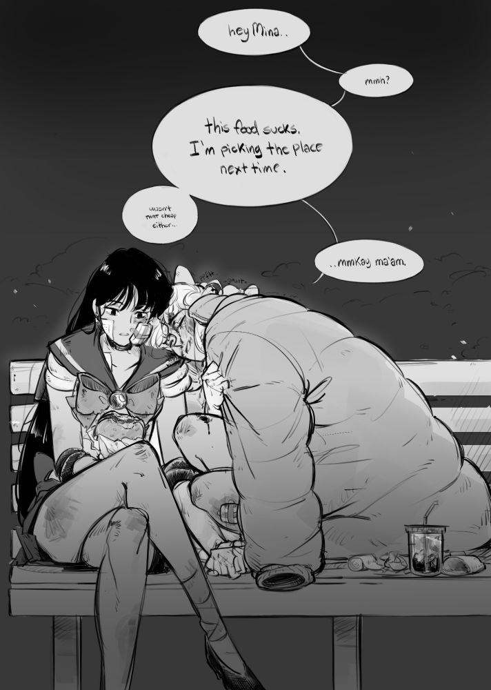 Sailor Mars and Sailor Venus sitting on a park bench at night. Both badly battered and bruised, Venus leaning on Mars while covering herself with an oversized jacket. Mars holding onto Venus’ hand while taking a few bites of a burger.
Speech bubbles from top to bottom, left to right.
“hey Mina..”
“mmh?”
“This food sucks. I’m picking the place next time.” “Wasn’t THAT cheap either”
“..mmkay ma’am.”