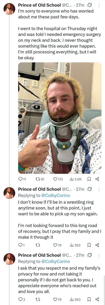 Colby on X:

---

I’m sorry to everyone who has worried about me these past few days. 

I went to the hospital on Thursday night and was told I needed emergency surgery on my neck and back. I never thought something like this would ever happen. I’m still processing everything, but I will be okay.

I don’t know if I’ll be in a wrestling ring anytime soon, but at this point, I just want to be able to pick up my son again.

I’m not looking forward to this long road of recovery, but I pray that my family and I make it through it

I ask that you respect me and my family's privacy for now and not taking it personally if I do not get back to you. I appreciate everyone who's reached out and love you all.