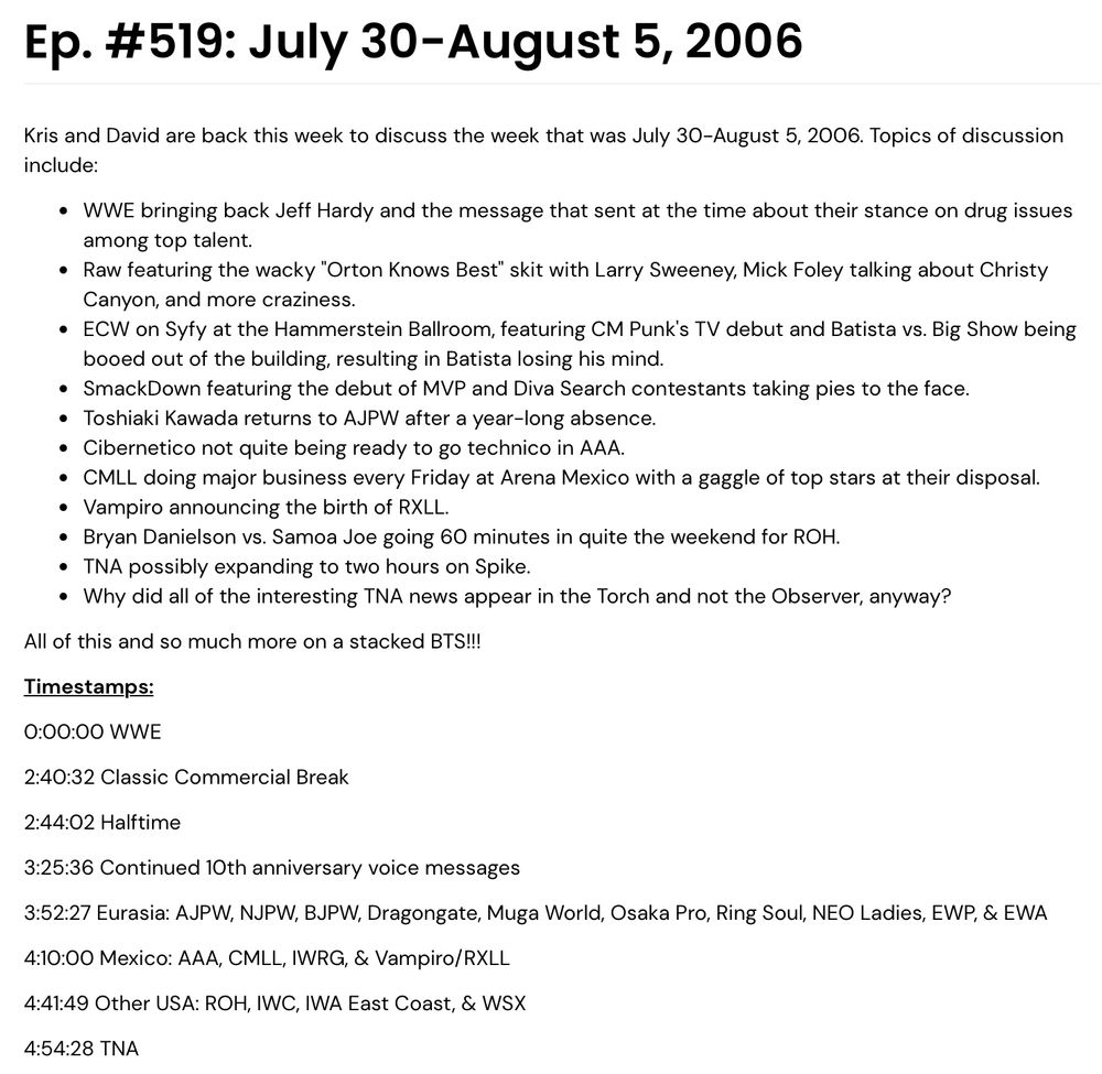 Ep. #519: July 30-August 5, 2006

Kris and David are back this week to discuss the week that was July 30-August 5, 2006. Topics of discussion include:

WWE bringing back Jeff Hardy and the message that sent at the time about their stance on drug issues among top talent.

Raw featuring the wacky "Orton Knows Best" skit with Larry Sweeney, Mick Foley talking about Christy Canyon, and more craziness.

ECW on Syfy at the Hammerstein Ballroom, featuring CM Punk's TV debut and Batista vs. Big Show being booed out of the building, resulting in Batista losing his mind.

SmackDown featuring the debut of MVP and Diva Search contestants taking pies to the face.

Toshiaki Kawada returns to AJPW after a year-long absence.

Cibernetico not quite being ready to go technico in AAA.

CMLL doing major business every Friday at Arena Mexico with a gaggle of top stars at their disposal.

Vampiro announcing the birth of RXLL.

Bryan Danielson vs. Samoa Joe going 60 minutes in quite the weekend for ROH.

TNA possibly expanding to two hours on Spike.

Why did all of the interesting TNA news appear in the Torch and not the Observer, anyway?

All of this and so much more on a stacked BTS!!!

Timestamps:
0:00:00 WWE
2:40:32 Classic Commercial Break
2:44:02 Halftime
3:25:36 Continued 10th anniversary voice messages
3:52:27 Eurasia: AJPW, NJPW, BJPW, Dragongate, Muga World, Osaka Pro, Ring Soul, NEO Ladies, EWP, & EWA
4:10:00 Mexico: AAA, CMLL, IWRG, & Vampiro/RXLL
4:41:49 Other USA: ROH, IWC, IWA East Coast, & WSX
4:54:28 TNA