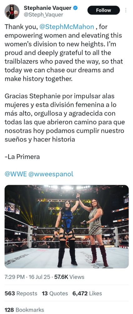 Stephanie Vaquer on X:

---


Thank you, @StephMcMahon , for empowering women and elevating this women’s division to new heights. I’m proud and deeply grateful to all the trailblazers who paved the way, so that today we can chase our dreams and make history together.

Gracias Stephanie por impulsar alas mujeres y esta división femenina a lo más alto, orgullosa y agradecida con todas las que abrieron camino para que nosotras hoy podamos cumplir nuestro sueños y hacer historia 

-La Primera

@WWE @wweespanol