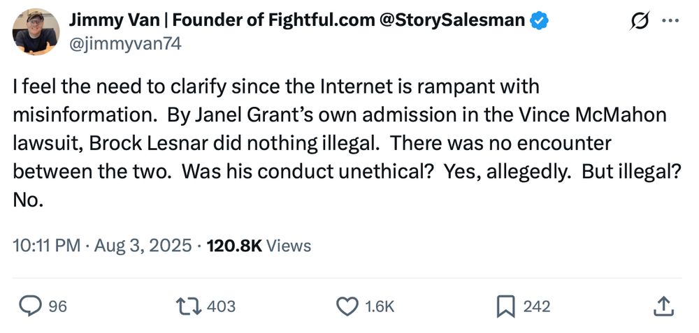 Jimmy Van on X, The Everything App:

---

I feel the need to clarify since the Internet is rampant with misinformation.  By Janel Grant’s own admission in the Vince McMahon lawsuit, Brock Lesnar did nothing illegal.  There was no encounter between the two.  Was his conduct unethical?  Yes, allegedly.  But illegal?  No.