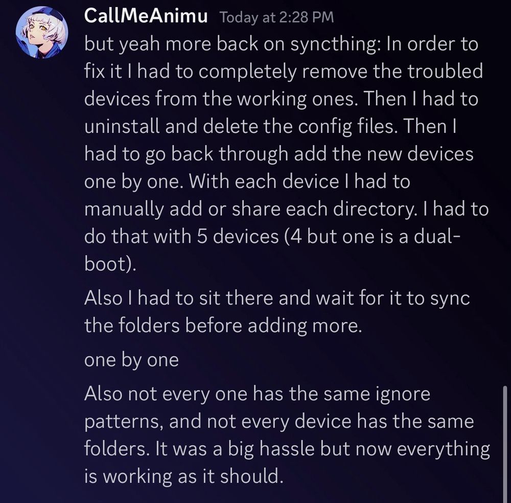 CallMeAnimu Today at 2:28 PM
but yeah more back on syncthing: In order to fix it I had to completely remove the troubled devices from the working ones. Then I had to uninstall and delete the config files. Then I had to go back through add the new devices one by one. With each device I had to manually add or share each directory. I had to do that with 5 devices (4 but one is a dual-boot).
Also I had to sit there and wait for it to sync the folders before adding more.
one by one
Also not every one has the same ignore patterns, and not every device has the same folders. It was a big hassle but now everything is working as it should.