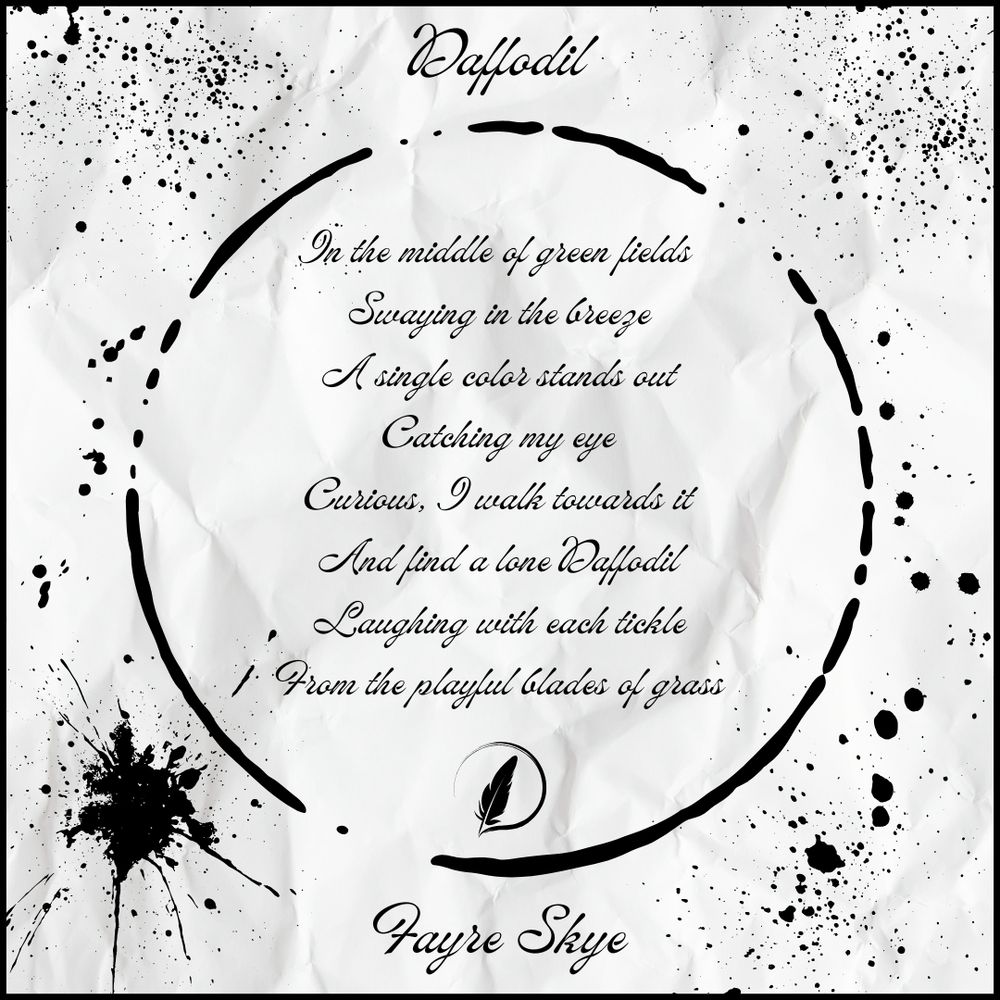 Ink splotches on paper. Text reads:

Daffodil

In the middle of green fields 
Swaying in the breeze
A single color stands out
Catching my eye
Curious, I walk towards it
And find a lone Daffodil
Laughing with each tickle
From the playful blades of grass

Fayre Skye