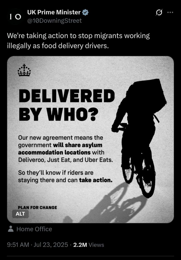 Screenshot of an official Prime Minister post deliberately stoking fear and hate against migrants with a shadowy figure, reminiscent of old far right campaigns, and saying:
@10DowningStreet

We're taking action to stop migrants working illegally as food delivery drivers.

DELIVERED BY WHO?

Our new agreement means the government will share asylum accommodation locations with Deliveroo, Just Eat, and Uber Eats.

So they'll know if riders are staying there and can take action.

PLAN FOR CHANGE

ALT

Home Office