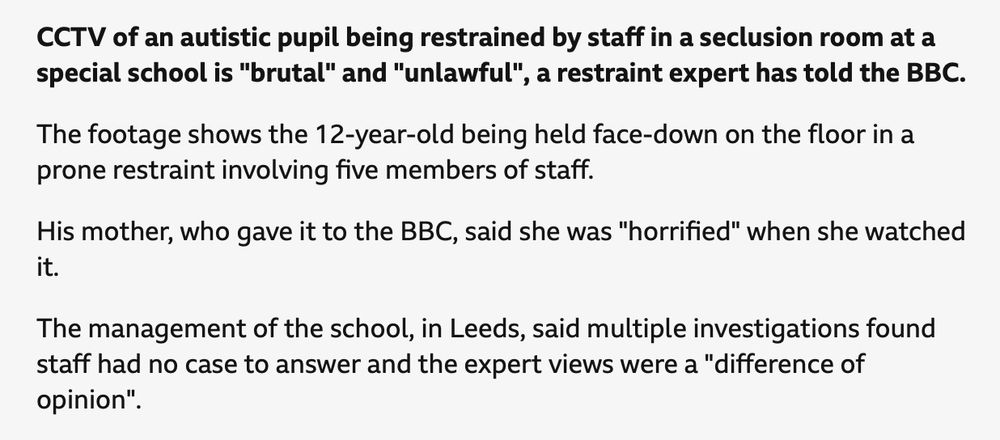 CCTV of an autistic pupil being restrained by staff in a seclusion room at a special school is "brutal" and "unlawful", a restraint expert has told the BBC.
The footage shows the 12-year-old being held face-down on the floor in a prone restraint involving five members of staff.
His mother, who gave it to the BBC, said she was "horrified" when she watched it.
The management of the school, in Leeds, said multiple investigations found staff had no case to answer and the expert views were a "difference of opinion".