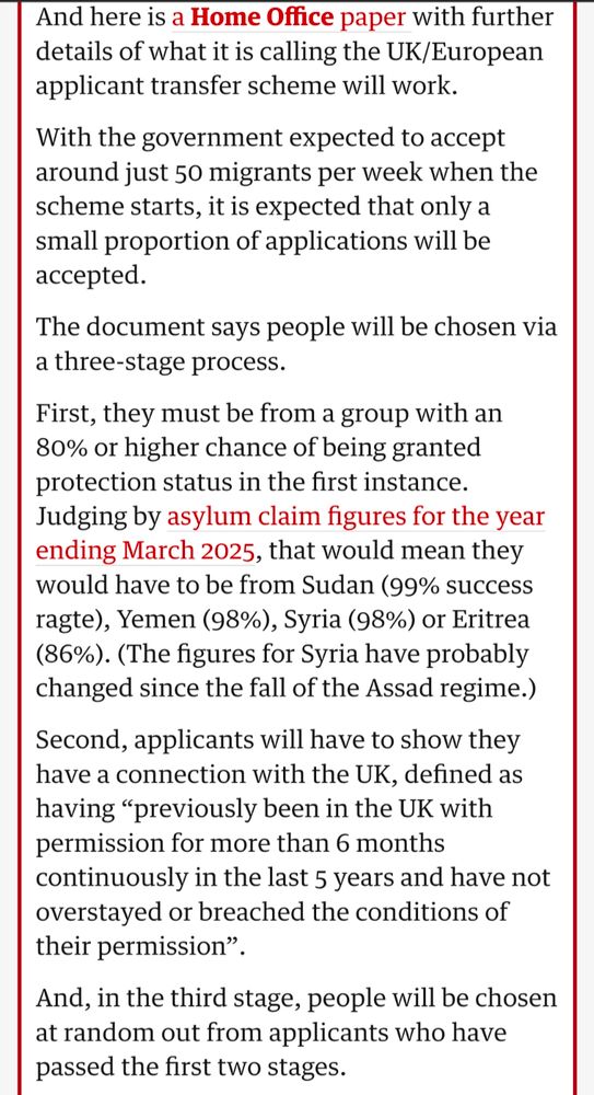 And here is a Home Office paper with further details of what it is calling the UK/European applicant transfer scheme will work.

With the government expected to accept around just 50 migrants per week when the scheme starts, it is expected that only a small proportion of applications will be accepted.

The document says people will be chosen via a three-stage process.

First, they must be from a group with an 80% or higher chance of being granted protection status in the first instance.

Judging by asylum claim figures for the year ending March 2025, that would mean they would have to be from Sudan (99% success ragte), Yemen (98%), Syria (98%) or Eritrea (86%). (The figures for Syria have probably changed since the fall of the Assad regime.)

Second, applicants will have to show they have a connection with the UK, defined as having "previously been in the UK with permission for more than 6 months continuously in the last 5 years and have not overstayed or breached the conditions of their permission".

And, in the third stage, people will be chosen at random out from applicants who have passed the first two stages.