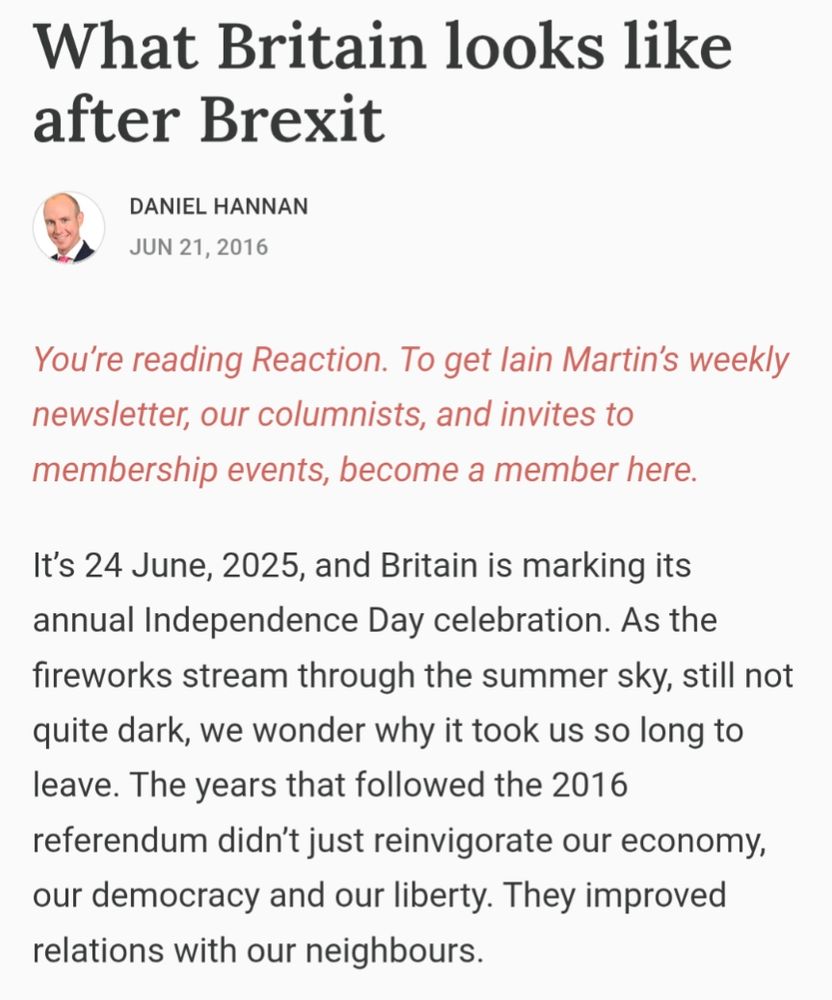 What Britain looks like after Brexit

DANIEL HANNAN

JUN 21, 2016


It's 24 June, 2025, and Britain is marking its annual Independence Day celebration. As the fireworks stream through the summer sky, still not quite dark, we wonder why it took us so long to leave. The years that followed the 2016 referendum didn't just reinvigorate our economy, our democracy and our liberty. They improved relations with our neighbours.
