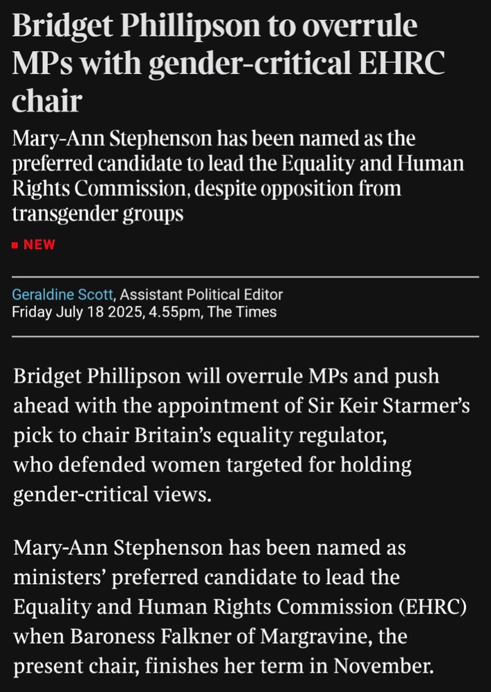 Bridget Phillipson to overrule MPs with gender-critical EHRC chair

Mary-Ann Stephenson has been named as the preferred candidate to lead the Equality and Human Rights Commission, despite opposition from transgender groups

NEW

Geraldine Scott, Assistant Political Editor Friday July 18 2025, 4.55pm, The Times

Bridget Phillipson will overrule MPs and push ahead with the appointment of Sir Keir Starmer's pick to chair Britain's equality regulator, who defended women targeted for holding gender-critical views.

Mary-Ann Stephenson has been named as ministers' preferred candidate to lead the Equality and Human Rights Commission (EHRC) when Baroness Falkner of Margravine, the present chair, finishes her term in November.