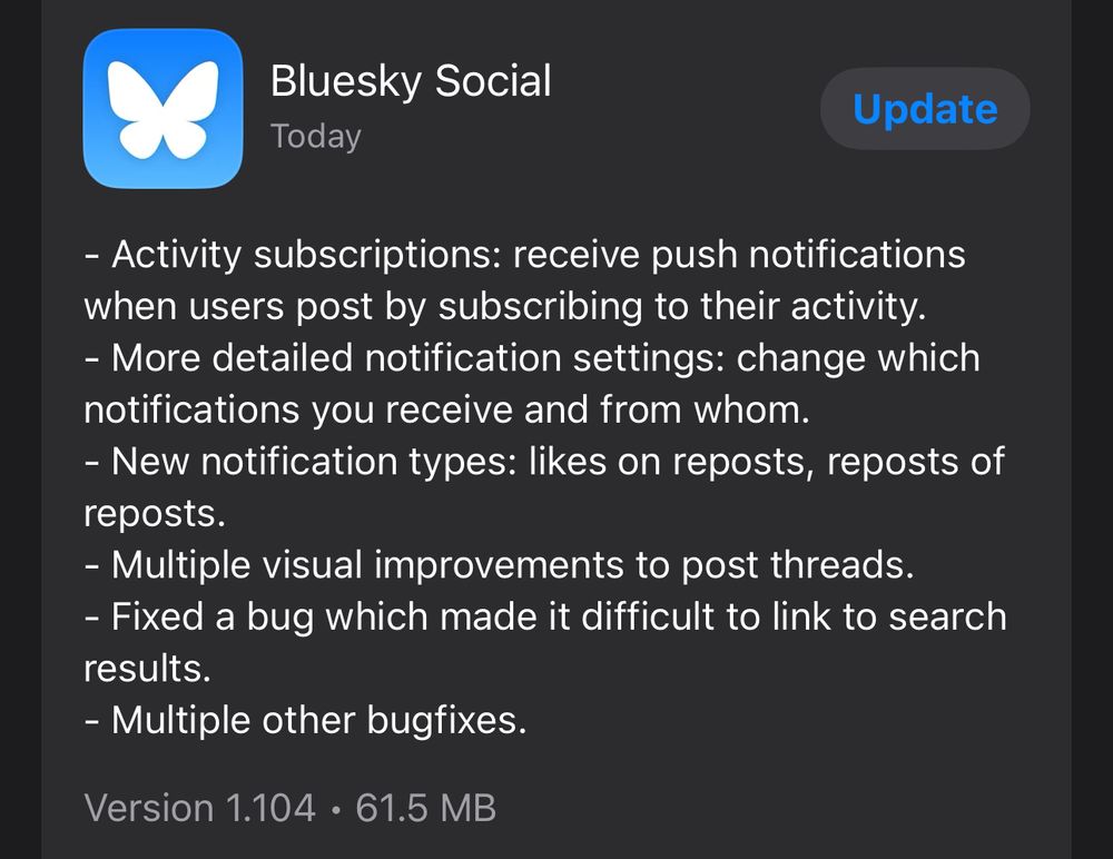 A screenshot of the Bluesky iPhone app release notes that includes:

- Activity subscriptions: receive push notifications when users post by subscribing to their activity.
- More detailed notification settings: change which notifications you receive and from whom.
- New notification types: likes on reposts, reposts of reposts.
- Multiple visual improvements to post threads.
- Fixed a bug which made it difficult to link to search results.
- Multiple other bugfixes.
