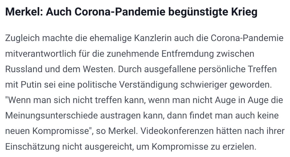 Merkel: Auch Corona-Pandemie begünstigte Krieg Zugleich machte die ehemalige Kanzlerin auch die Corona-Pandemie mitverantwortlich für die zunehmende Entfremdung zwischen Russland und dem Westen. Durch ausgefallene persönliche Treffen mit Putin sei eine politische Verständigung schwieriger geworden. "Wenn man sich nicht treffen kann, wenn man nicht Auge in Auge die Meinungsunterschiede austragen kann, dann findet man auch keine neuen Kompromisse", so Merkel. Videokonferenzen hätten nach ihrer Einschätzung nicht ausgereicht, um Kompromisse zu erzielen.