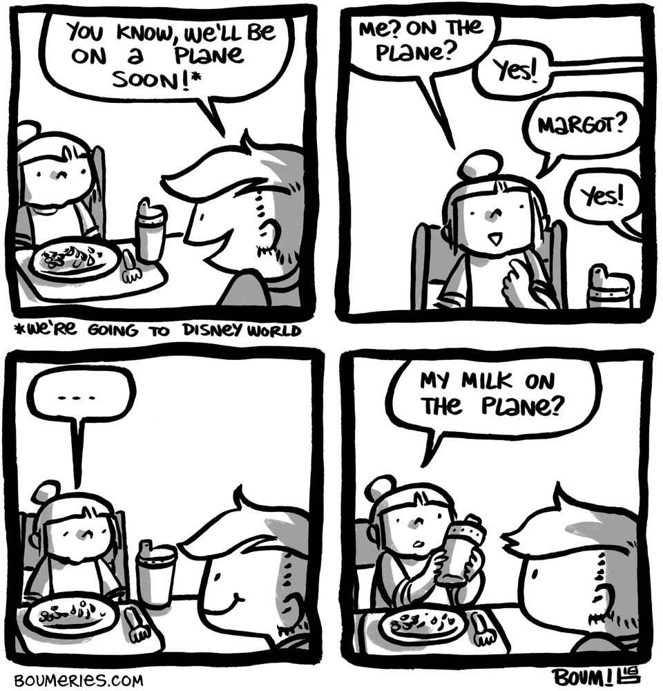 A 4-panel comic. I'm having lunch with my 2yo daughter. I tell her "You know, we'll be on a plane soon!" because we were soon leaving for Disney World. She asks, "Me? On the plane?" I tell her yes. "Margot [her sister]?" I tell her yes. She hesitates, then grabs her sippy cup. "My milk on the plane?"