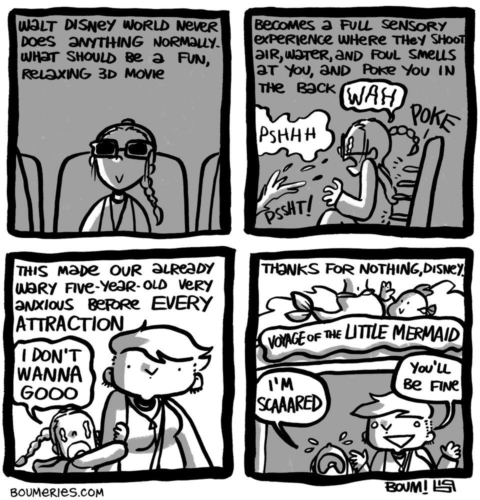 A 4-panel comic about our 2019 trip to Walt Disney World. Walt Disney World never does anything normally. What should be a fun, relaxing 3D movie becomes a full sensory experience where they shoot air, water, and foul smells at you, and poke you in the back. (My 5yo daughter sits through the "A Bug's Life" show with all the aforementioned things happening to her all at once; she screams.) This made our already wary 5yo very anxious before EVERY ATTRACTION. She clings to my arm screaming "I DON'T WANNA GOOO" while we're about to get into the very tame, rather boring "Voyage of the Little Mermaid" ride. She says she's scared and I tell her she'll be fine. Thanks for nothing, Disney.