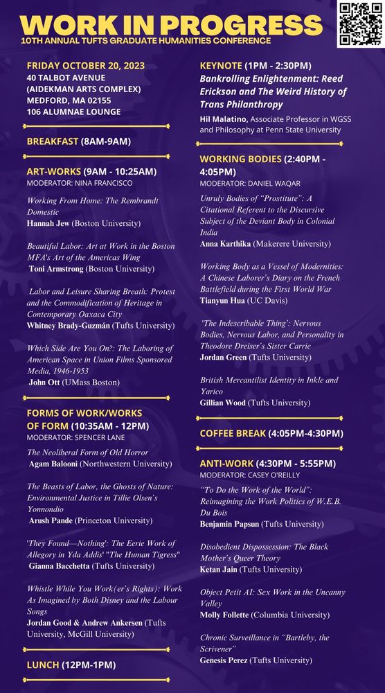 Program for TGHC Conference, Friday 20th October, 40 Talbot Avenue, Medford MA 02155. 

Register here: https://forms.gle/BzMaVVB9TCxs3SSz5

8:00am WELCOME/BREAKFAST

Panel 1 9:00-10:25 Art-Works

Panel 2 10:35- 12:00 Forms Of Work/Work of Form

12:00-1:00pm LUNCH

1:00- 2:30 Keynote Hil Malatino

Panel 3 2:40- 4:05 Working Bodies

4:05 - 4:30 COFFEE BREAK

Panel 4 4:30- 5:55  Anti-Work