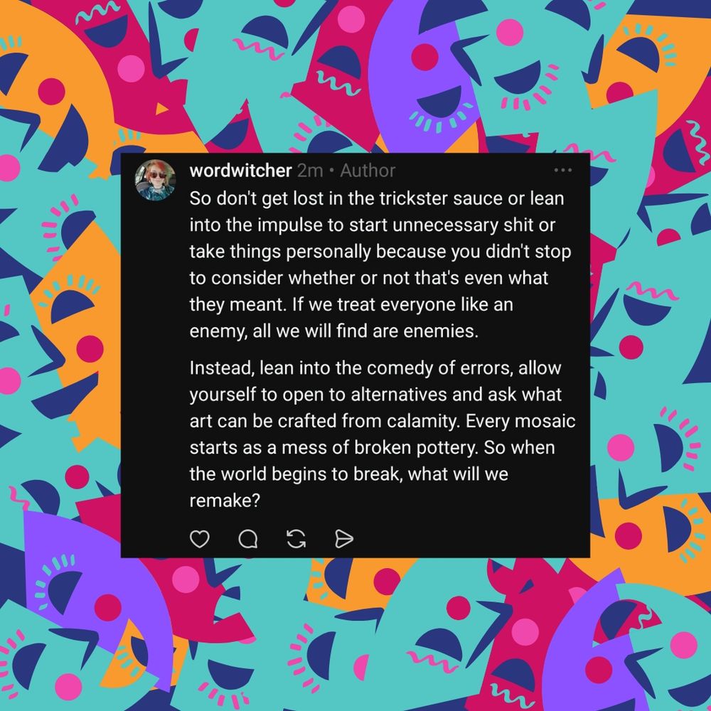So don't get lost in the trickster sauce or lean into the impulse to start unnecessary shit or take things personally because you didn't stop to consider whether or not that's even what they meant. If we treat everyone like an enemy, all we will find are enemies. 

Instead, lean into the comedy of errors, allow yourself to open to alternatives and ask what art can be crafted from calamity. Every mosaic starts as a mess of broken pottery. So when the world begins to break, what will we remake?