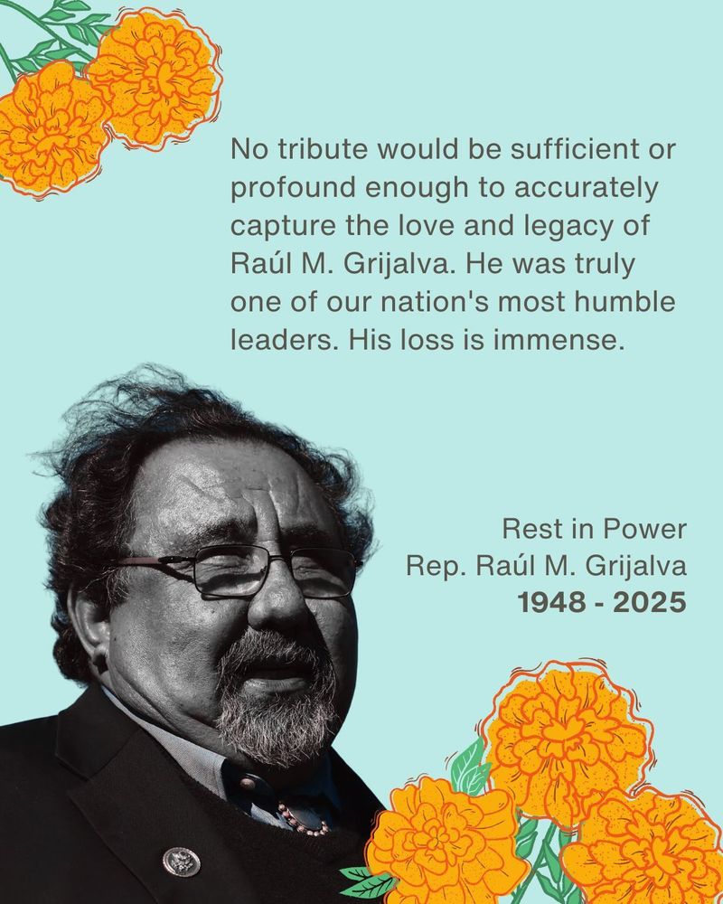 Black and white image of Rep. Grijalva. Teal background. Bunches of yellow and orange flowers with green stems. Image reads: "No tribute would be sufficient or profound enough to accurately capture the love and legacy of Raul M. Grijalva. He was truly one of our nation's most humble leaders. His loss is immense. Rest in Power. 1948-2025.
