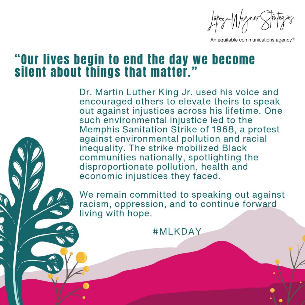 ALT Text: 
Graphic with green plant leaf, yellow flower, and mountains in pink hues with López-Wagner Strategies, an equitable communications agency, logo reads: 

“Our lives begin to end the day we become silent about things that matter.” 

Dr. Martin Luther King Jr. used his voice and encouraged others to elevate theirs to speak out against injustices across his lifetime. One such environmental injustice led to the Memphis Sanitation Strike of 1968, a protest against environmental pollution and racial inequality. The strike mobilized Black communities nationally, also spotlighting the disproportionate pollution, health, and economic injustices they faced. 

Today, and always, we remain committed to speaking out against racism and oppression and to continue forward living with hope.
#MLKDAY