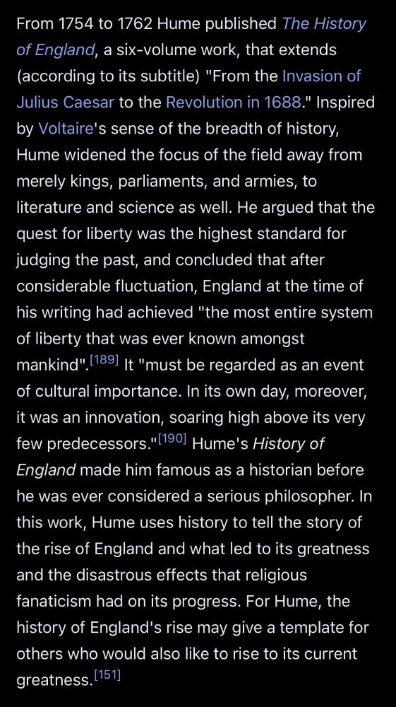 From 1754 to 1762 Hume published The History of England, a six-volume work, that extends (according to its subtitle) "From the Invasion of Julius Caesar to the Revolution in 1688." Inspired by Voltaire's sense of the breadth of history, Hume widened the focus of the field away from merely kings, parliaments, and armies, to literature and science as well. He argued that the quest for liberty was the highest standard for judging the past, and concluded that after considerable fluctuation, England at the time of his writing had achieved "the most entire system of liberty that was ever known amongst mankind". (189] It "must be regarded as an event of cultural importance. In its own day, moreover, it was an innovation, soaring high above its very few predecessors."(1901 Hume's History of England made him famous as a historian before he was ever considered a serious philosopher. In this work, Hume uses history to tell the story of the rise of England and what led to its greatness and the disastrous effects that religious fanaticism had on its progress. For Hume, the history of England's rise may give a template for others who would also like to rise to its current greatness. [151]